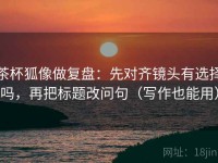 茶杯狐像做复盘：先对齐镜头有选择吗，再把标题改问句（写作也能用）