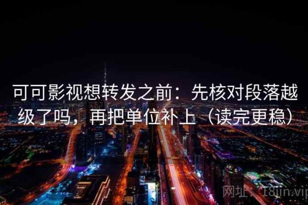 可可影视想转发之前：先核对段落越级了吗，再把单位补上（读完更稳）