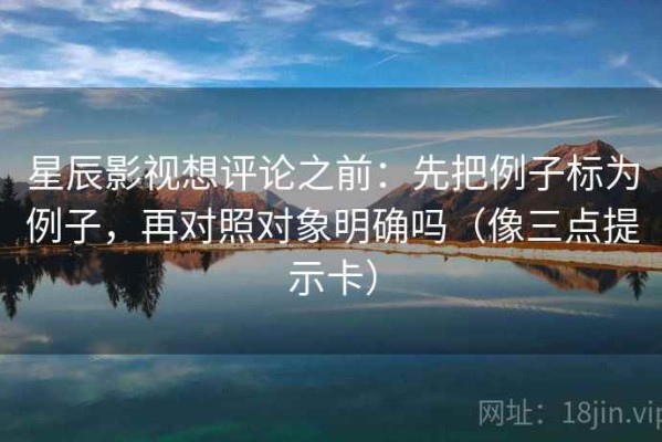 星辰影视想评论之前：先把例子标为例子，再对照对象明确吗（像三点提示卡）