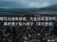 樱花动漫像排错：先查结尾强收吗，再把例子标为例子（读完更顺）