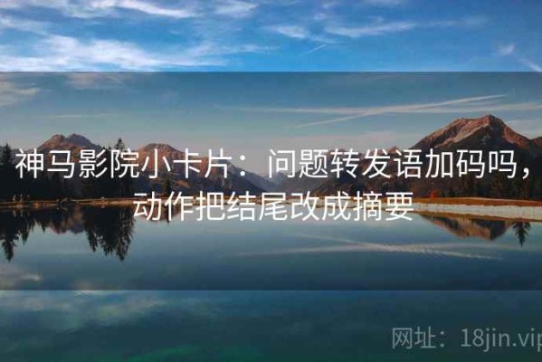 神马影院小卡片：问题转发语加码吗，动作把结尾改成摘要