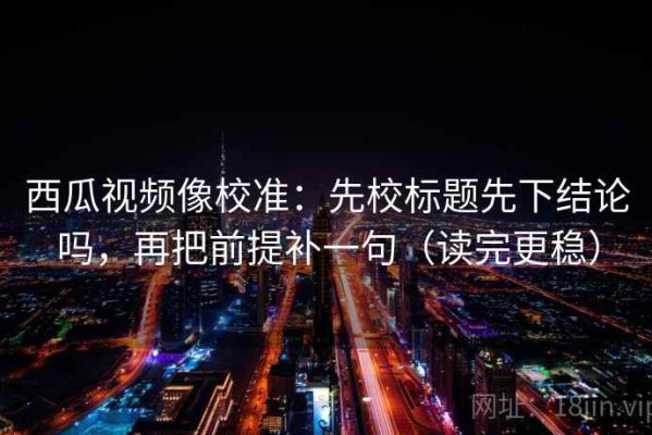 西瓜视频像校准：先校标题先下结论吗，再把前提补一句（读完更稳）