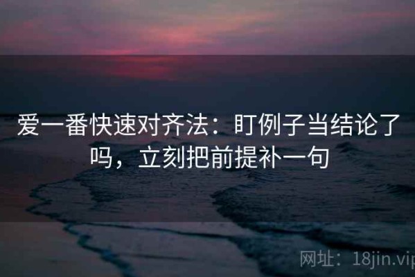 爱一番快速对齐法：盯例子当结论了吗，立刻把前提补一句