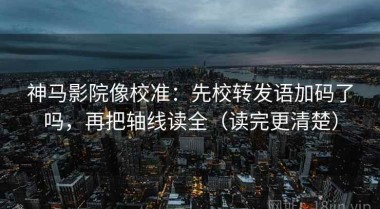 神马影院像校准：先校转发语加码了吗，再把轴线读全（读完更清楚）