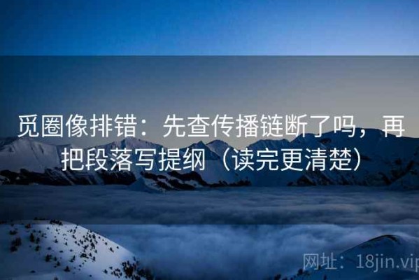 觅圈像排错：先查传播链断了吗，再把段落写提纲（读完更清楚）