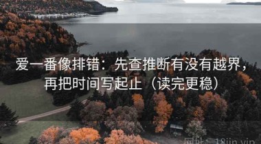 爱一番像排错：先查推断有没有越界，再把时间写起止（读完更稳）