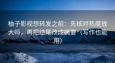 柚子影视想转发之前：先核对热度放大吗，再把结尾改成摘要（写作也能用）
