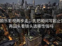 欧乐影视两步走：先把时间写起止，再回头看镜头选择性强吗