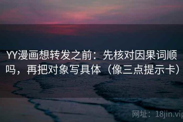 YY漫画想转发之前：先核对因果词顺吗，再把对象写具体（像三点提示卡）