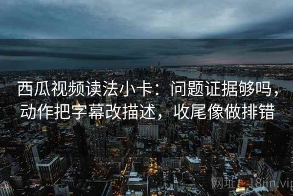 西瓜视频读法小卡：问题证据够吗，动作把字幕改描述，收尾像做排错