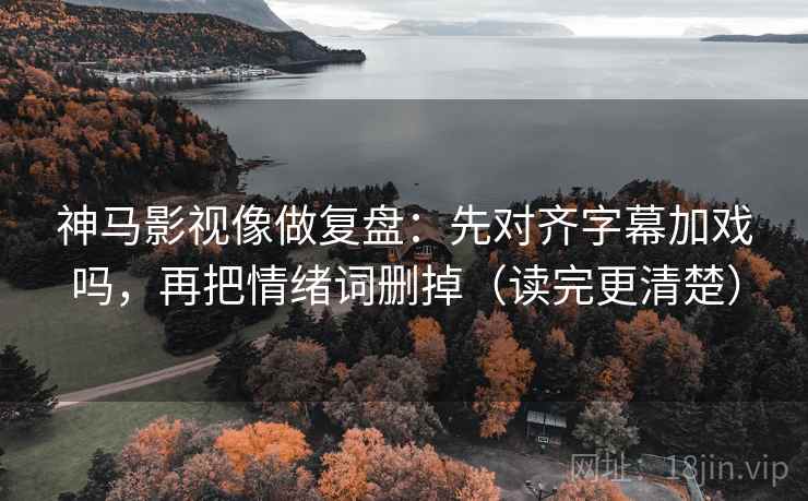 神马影视像做复盘：先对齐字幕加戏吗，再把情绪词删掉（读完更清楚）