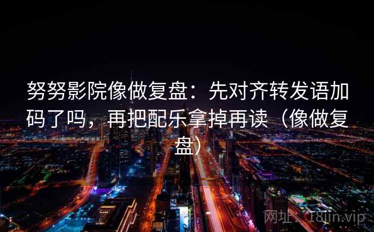 努努影院像做复盘:先对齐转发语加码了吗,再把配乐拿掉再读(像做复盘) 努努影院像做复盘:先对齐转发语加码了吗,再把配乐拿掉再读(像做复盘)