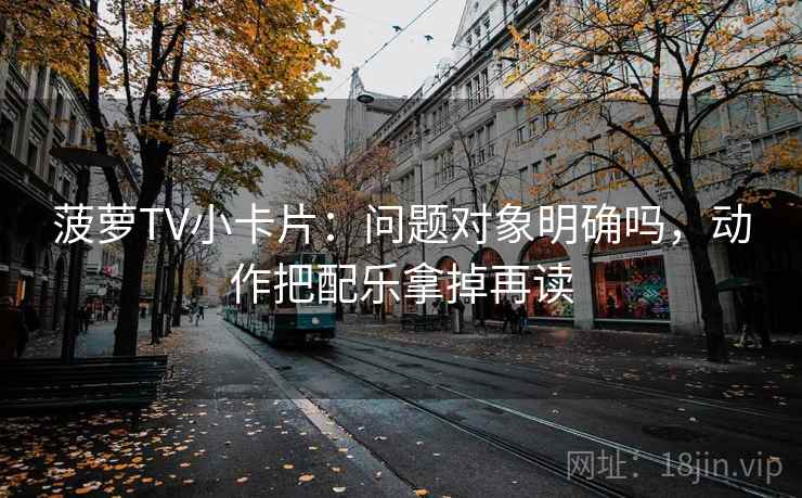 菠萝TV小卡片：问题对象明确吗，动作把配乐拿掉再读