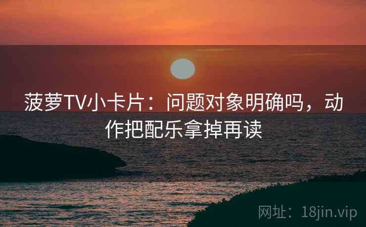菠萝TV小卡片：问题对象明确吗，动作把配乐拿掉再读