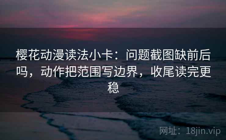 樱花动漫读法小卡：问题截图缺前后吗，动作把范围写边界，收尾读完更稳