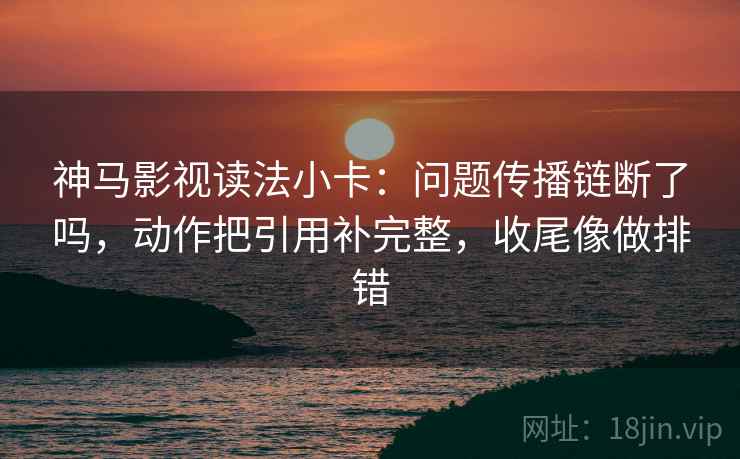 神马影视读法小卡：问题传播链断了吗，动作把引用补完整，收尾像做排错