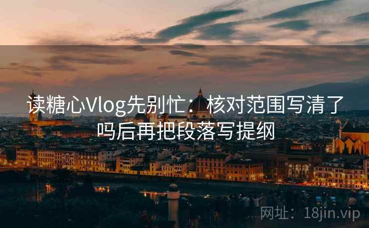 读糖心Vlog先别忙：核对范围写清了吗后再把段落写提纲