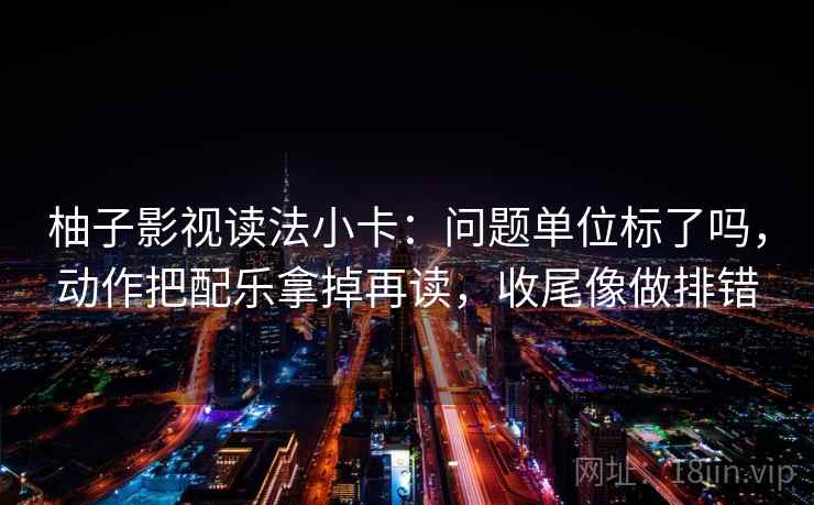 柚子影视读法小卡：问题单位标了吗，动作把配乐拿掉再读，收尾像做排错