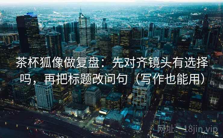 茶杯狐像做复盘：先对齐镜头有选择吗，再把标题改问句（写作也能用）