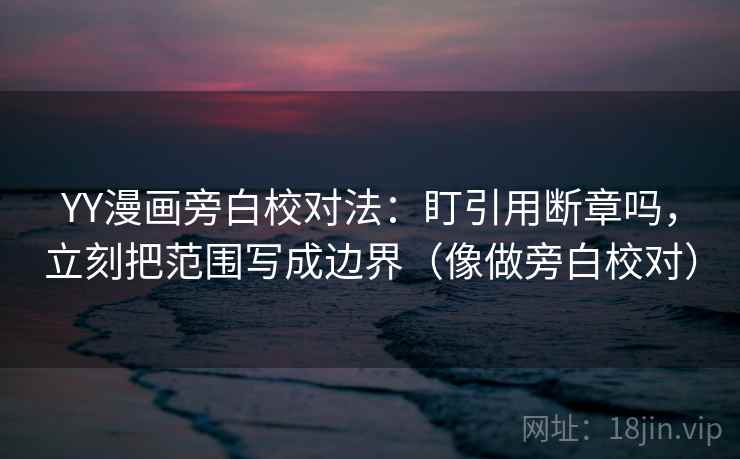 YY漫画旁白校对法：盯引用断章吗，立刻把范围写成边界（像做旁白校对）