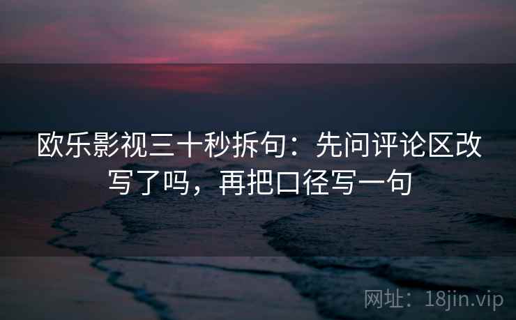 欧乐影视三十秒拆句:先问评论区改写了吗,再把口径写一句 欧乐影视三十秒拆句:先问评论区改写了吗,再把口径写一句