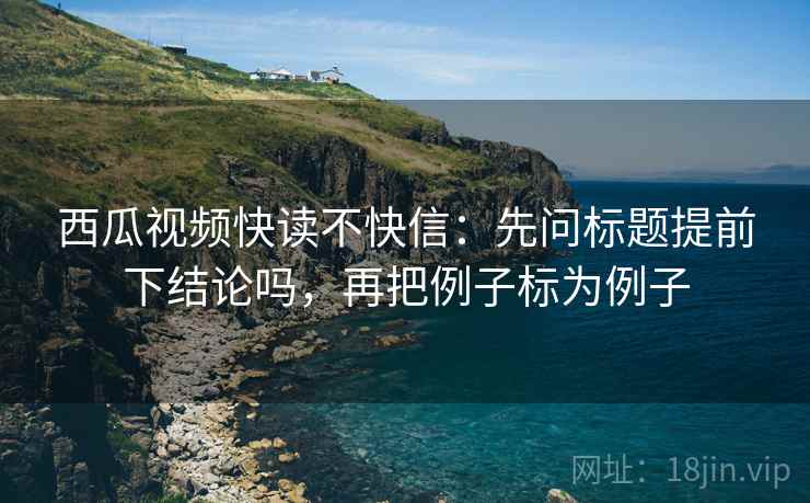 西瓜视频快读不快信:先问标题提前下结论吗,再把例子标为例子 西瓜视频快读不快信:先问标题提前下结论吗,再把例子标为例子