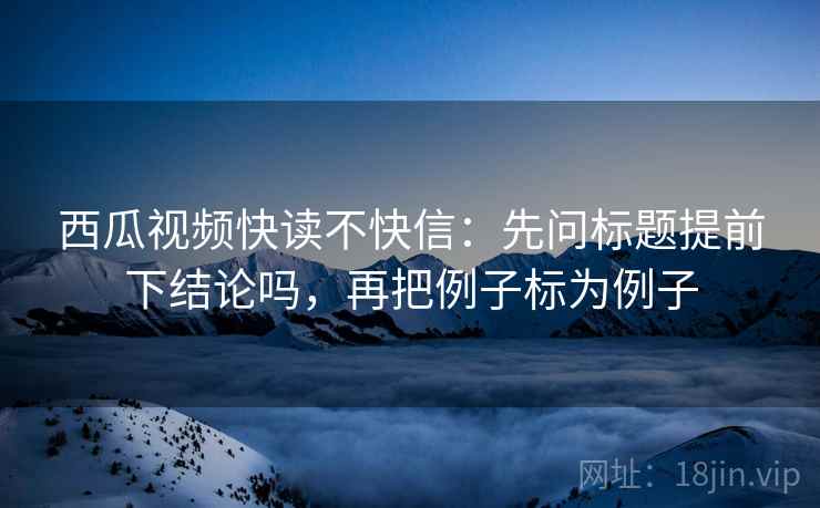 西瓜视频快读不快信:先问标题提前下结论吗,再把例子标为例子 西瓜视频快读不快信:先问标题提前下结论吗,再把例子标为例子