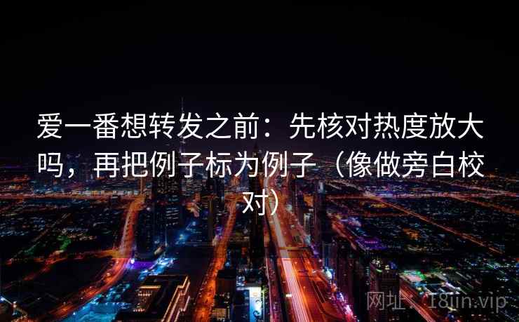 爱一番想转发之前:先核对热度放大吗,再把例子标为例子(像做旁白校对) 爱一番想转发之前:先核对热度放大吗,再把例子标为例子(像做旁白校对)