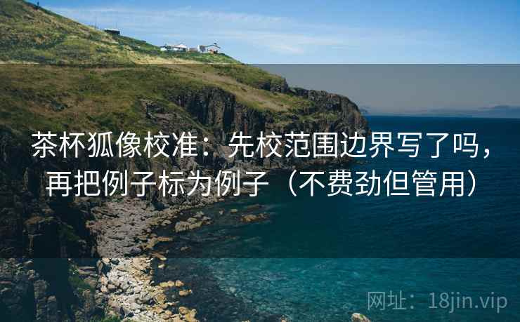 茶杯狐像校准:先校范围边界写了吗,再把例子标为例子(不费劲但管用) 茶杯狐像校准:先校范围边界写了吗,再把例子标为例子(不费劲但管用)