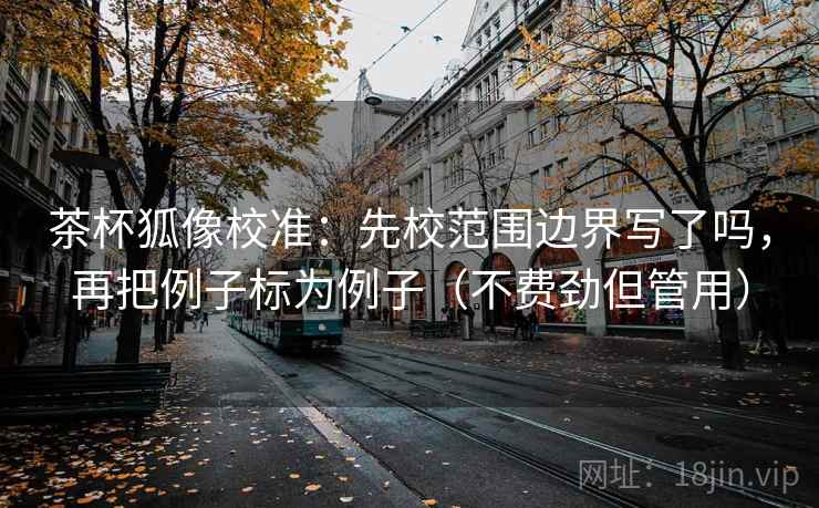 茶杯狐像校准:先校范围边界写了吗,再把例子标为例子(不费劲但管用) 茶杯狐像校准:先校范围边界写了吗,再把例子标为例子(不费劲但管用)