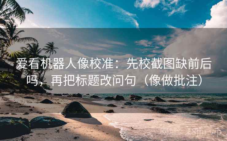 爱看机器人像校准:先校截图缺前后吗,再把标题改问句(像做批注) 爱看机器人像校准:先校截图缺前后吗,再把标题改问句(像做批注)