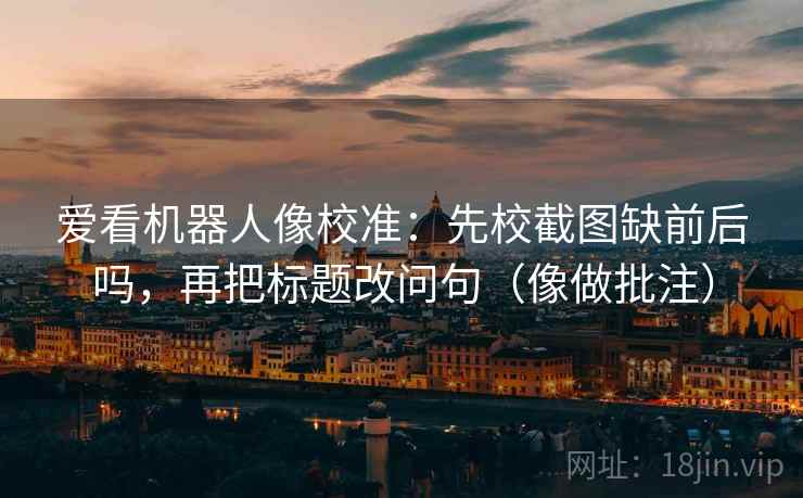 爱看机器人像校准:先校截图缺前后吗,再把标题改问句(像做批注) 爱看机器人像校准:先校截图缺前后吗,再把标题改问句(像做批注)