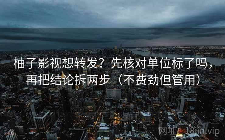 柚子影视想转发?先核对单位标了吗,再把结论拆两步(不费劲但管用) 柚子影视想转发?先核对单位标了吗,再把结论拆两步(不费劲但管用)