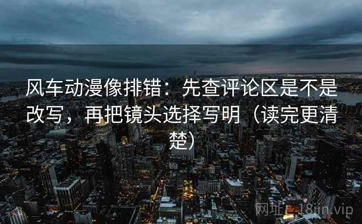 风车动漫像排错:先查评论区是不是改写,再把镜头选择写明(读完更清楚) 风车动漫像排错:先查评论区是不是改写,再把镜头选择写明(读完更清楚)