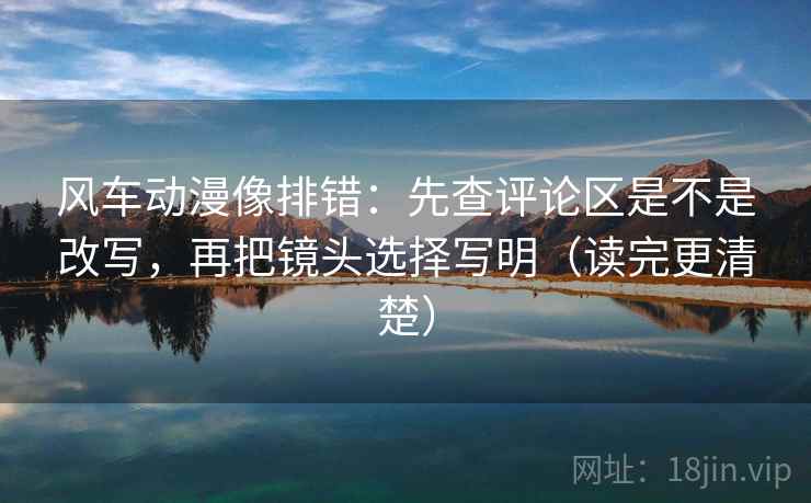 风车动漫像排错:先查评论区是不是改写,再把镜头选择写明(读完更清楚) 风车动漫像排错:先查评论区是不是改写,再把镜头选择写明(读完更清楚)