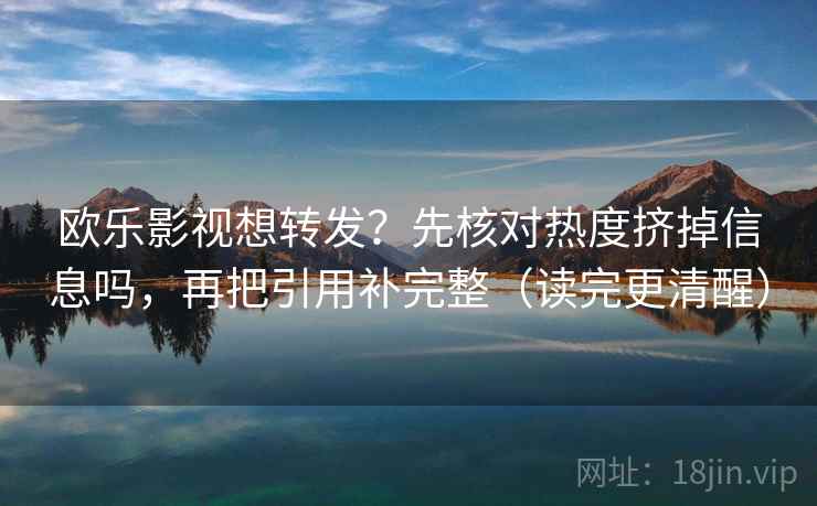 欧乐影视想转发？先核对热度挤掉信息吗，再把引用补完整（读完更清醒）