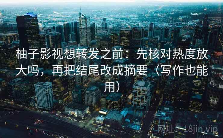 柚子影视想转发之前:先核对热度放大吗,再把结尾改成摘要(写作也能用) 柚子影视想转发之前:先核对热度放大吗,再把结尾改成摘要(写作也能用)
