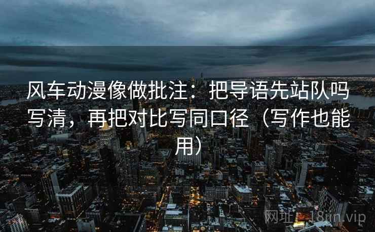 风车动漫像做批注:把导语先站队吗写清,再把对比写同口径(写作也能用) 风车动漫像做批注:把导语先站队吗写清,再把对比写同口径(写作也能用)