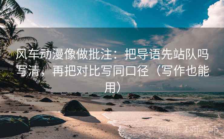 风车动漫像做批注:把导语先站队吗写清,再把对比写同口径(写作也能用) 风车动漫像做批注:把导语先站队吗写清,再把对比写同口径(写作也能用)