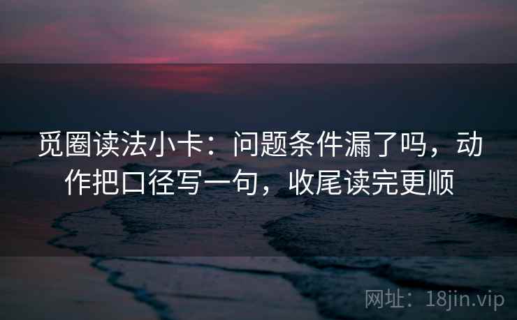 觅圈读法小卡:问题条件漏了吗,动作把口径写一句,收尾读完更顺 觅圈读法小卡:问题条件漏了吗,动作把口径写一句,收尾读完更顺