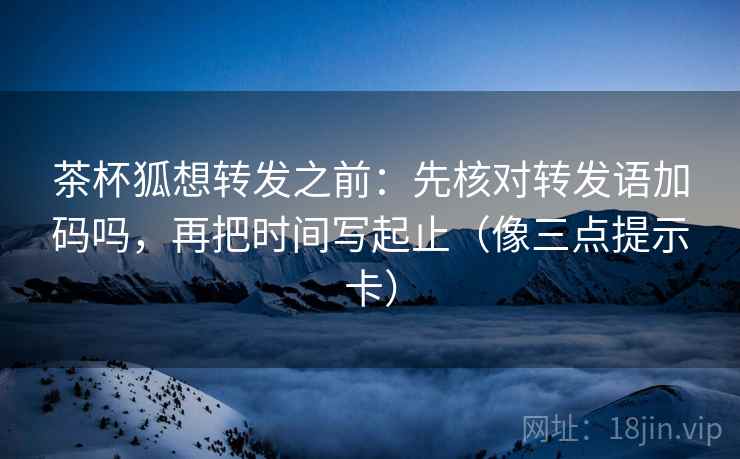 茶杯狐想转发之前:先核对转发语加码吗,再把时间写起止(像三点提示卡) 茶杯狐想转发之前:先核对转发语加码吗,再把时间写起止(像三点提示卡)