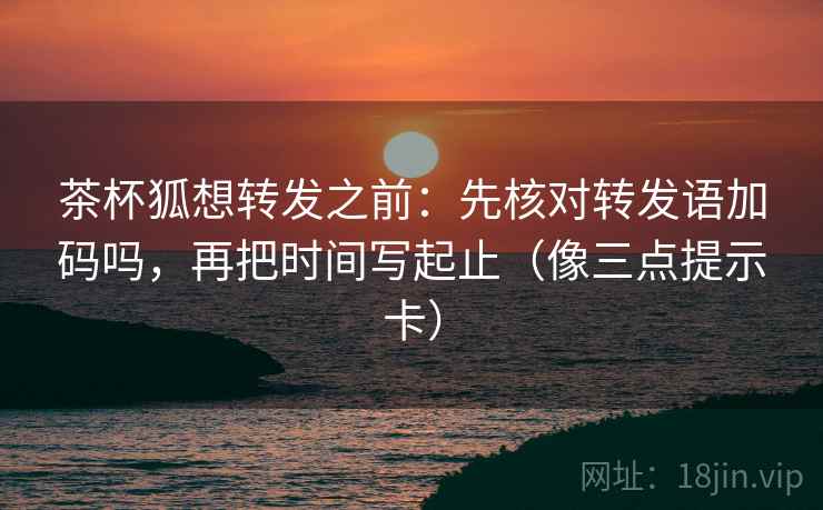 茶杯狐想转发之前:先核对转发语加码吗,再把时间写起止(像三点提示卡) 茶杯狐想转发之前:先核对转发语加码吗,再把时间写起止(像三点提示卡)
