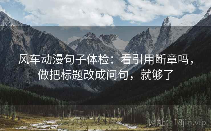 风车动漫句子体检:看引用断章吗,做把标题改成问句,就够了 风车动漫句子体检:看引用断章吗,做把标题改成问句,就够了