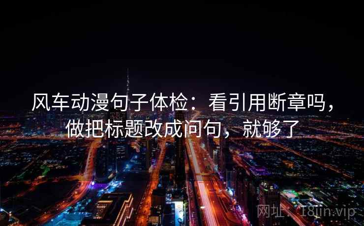 风车动漫句子体检:看引用断章吗,做把标题改成问句,就够了 风车动漫句子体检:看引用断章吗,做把标题改成问句,就够了