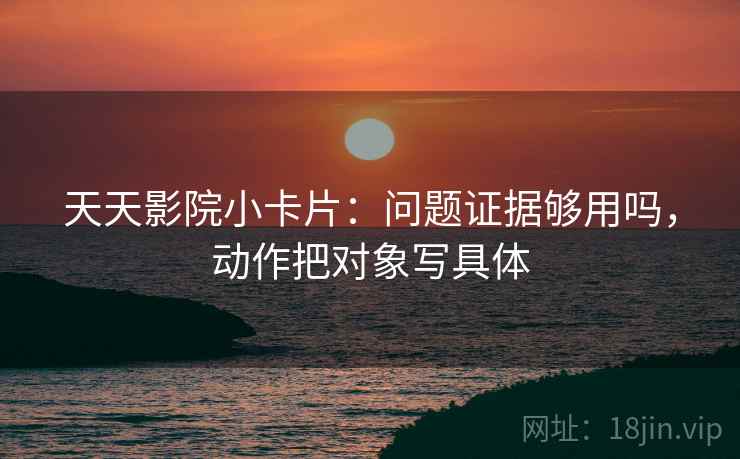 天天影院小卡片:问题证据够用吗,动作把对象写具体 天天影院小卡片:问题证据够用吗,动作把对象写具体