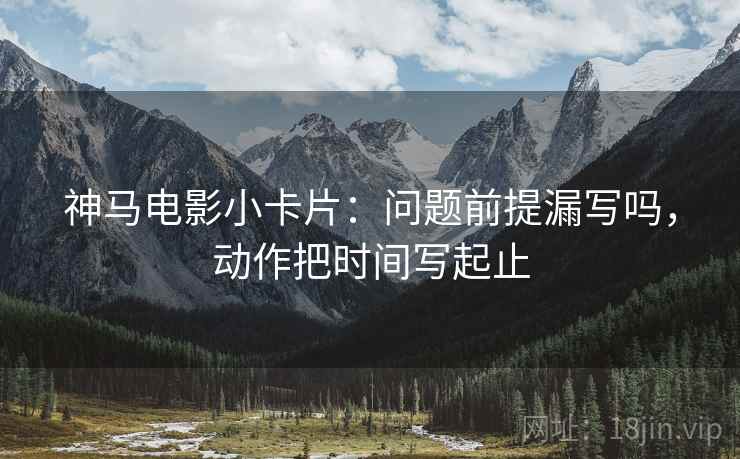神马电影小卡片:问题前提漏写吗,动作把时间写起止 神马电影小卡片:问题前提漏写吗,动作把时间写起止