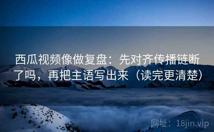 西瓜视频像做复盘:先对齐传播链断了吗,再把主语写出来(读完更清楚) 西瓜视频像做复盘:先对齐传播链断了吗,再把主语写出来(读完更清楚)