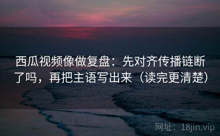 西瓜视频像做复盘:先对齐传播链断了吗,再把主语写出来(读完更清楚) 西瓜视频像做复盘:先对齐传播链断了吗,再把主语写出来(读完更清楚)