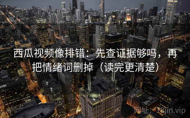 西瓜视频像排错:先查证据够吗,再把情绪词删掉(读完更清楚) 西瓜视频像排错:先查证据够吗,再把情绪词删掉(读完更清楚)