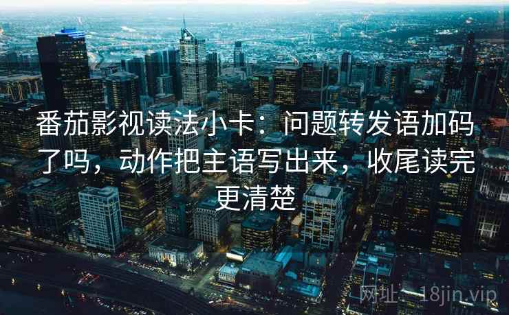 番茄影视读法小卡:问题转发语加码了吗,动作把主语写出来,收尾读完更清楚 番茄影视读法小卡:问题转发语加码了吗,动作把主语写出来,收尾读完更清楚